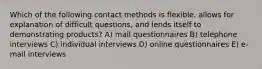 Which of the following contact methods is flexible, allows for explanation of difficult questions, and lends itself to demonstrating products? A) mail questionnaires B) telephone interviews C) individual interviews D) online questionnaires E) e-mail interviews