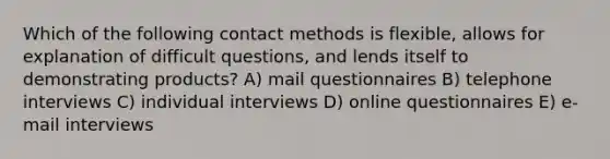 Which of the following contact methods is flexible, allows for explanation of difficult questions, and lends itself to demonstrating products? A) mail questionnaires B) telephone interviews C) individual interviews D) online questionnaires E) e-mail interviews