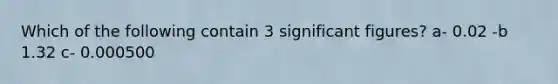 Which of the following contain 3 significant figures? a- 0.02 -b 1.32 c- 0.000500