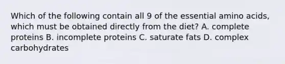 Which of the following contain all 9 of the essential amino acids, which must be obtained directly from the diet? A. complete proteins B. incomplete proteins C. saturate fats D. complex carbohydrates