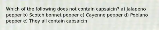 Which of the following does not contain capsaicin? a) Jalapeno pepper b) Scotch bonnet pepper c) Cayenne pepper d) Poblano pepper e) They all contain capsaicin