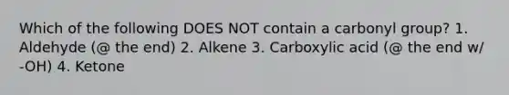 Which of the following DOES NOT contain a carbonyl group? 1. Aldehyde (@ the end) 2. Alkene 3. Carboxylic acid (@ the end w/ -OH) 4. Ketone