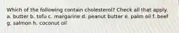 Which of the following contain cholesterol? Check all that apply. a. butter b. tofu c. margarine d. peanut butter e. palm oil f. beef g. salmon h. coconut oil