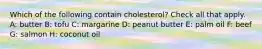 Which of the following contain cholesterol? Check all that apply. A: butter B: tofu C: margarine D: peanut butter E: palm oil F: beef G: salmon H: coconut oil