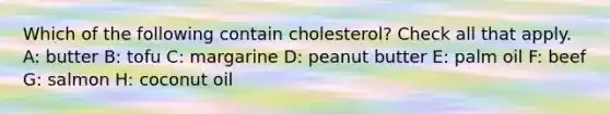 Which of the following contain cholesterol? Check all that apply. A: butter B: tofu C: margarine D: peanut butter E: palm oil F: beef G: salmon H: coconut oil