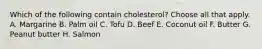 Which of the following contain cholesterol? Choose all that apply. A. Margarine B. Palm oil C. Tofu D. Beef E. Coconut oil F. Butter G. Peanut butter H. Salmon