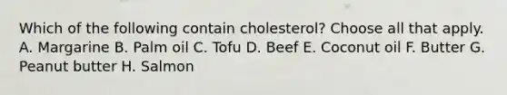 Which of the following contain cholesterol? Choose all that apply. A. Margarine B. Palm oil C. Tofu D. Beef E. Coconut oil F. Butter G. Peanut butter H. Salmon