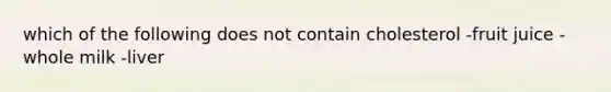 which of the following does not contain cholesterol -fruit juice -whole milk -liver