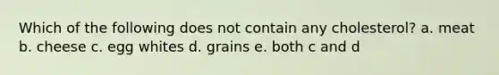 Which of the following does not contain any cholesterol? a. meat b. cheese c. egg whites d. grains e. both c and d