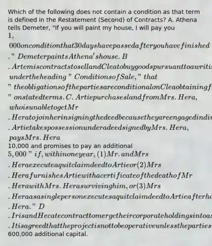 Which of the following does not contain a condition as that term is defined in the Restatement (Second) of Contracts? A. Athena tells Demeter, "If you will paint my house, I will pay you 1,000 on condition that 30 days have passed after you have finished." Demeter paints Athena's house. B. Artemis contracts to sell and Clea to buy goods pursuant to a writing which provides, under the heading "Conditions of Sale," that "the obligations of the parties are conditional on Clea obtaining from Xeres Bank by June 30 a letter of credit" on stated terms. C. Artie purchases land from Mrs. Hera, who is unable to get Mr. Hera to join her in signing the deed because they are engaged in divorce proceedings. Artie takes possession under a deed signed by Mrs. Hera, pays Mrs. Hera10,000 and promises to pay an additional 5,000 "if, within one year, (1) Mr. and Mrs. Hera execute a quitclaim deed to Artie or (2) Mrs. Hera furnishes Artie with a certificate of the death of Mr. Hera with Mrs. Hera surviving him, or (3) Mrs. Hera as a single person executes a quitclaim deed to Artie after having been awarded the land following the entry of a final decree of divorce from Mr. Hera." D. Iris and Hecate contract to merge their corporate holdings into a single new company. It is agreed that the project is not to be operative unless the parties raise600,000 additional capital.