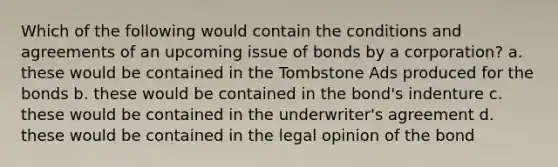 Which of the following would contain the conditions and agreements of an upcoming issue of bonds by a corporation? a. these would be contained in the Tombstone Ads produced for the bonds b. these would be contained in the bond's indenture c. these would be contained in the underwriter's agreement d. these would be contained in the legal opinion of the bond