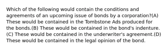 Which of the following would contain the conditions and agreements of an upcoming issue of bonds by a corporation?(A) These would be contained in the Tombstone Ads produced for the bonds.(B) These would be contained in the bond's indenture.(C) These would be contained in the underwriter's agreement.(D) These would be contained in the legal opinion of the bond.