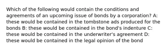 Which of the following would contain the conditions and agreements of an upcoming issue of bonds by a corporation? A: these would be contained in the tombstone ads produced for the bonds B: these would be contained in the bond's indenture C: these would be contained in the underwriter's agreement D: these would be contained in the legal opinion of the bond