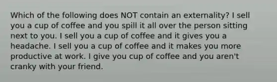 Which of the following does NOT contain an externality? I sell you a cup of coffee and you spill it all over the person sitting next to you. I sell you a cup of coffee and it gives you a headache. I sell you a cup of coffee and it makes you more productive at work. I give you cup of coffee and you aren't cranky with your friend.