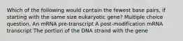 Which of the following would contain the fewest base pairs, if starting with the same size eukaryotic gene? Multiple choice question. An mRNA pre-transcript A post-modification mRNA transcript The portion of the DNA strand with the gene