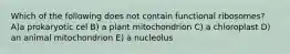 Which of the following does not contain functional ribosomes? A)a prokaryotic cel B) a plant mitochondrion C) a chloroplast D) an animal mitochondrion E) à nucleolus