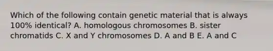 Which of the following contain genetic material that is always 100% identical? A. homologous chromosomes B. sister chromatids C. X and Y chromosomes D. A and B E. A and C