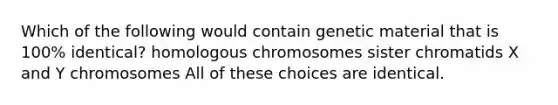 Which of the following would contain genetic material that is 100% identical? homologous chromosomes sister chromatids X and Y chromosomes All of these choices are identical.