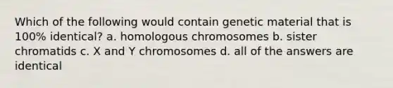 Which of the following would contain genetic material that is 100% identical? a. homologous chromosomes b. sister chromatids c. X and Y chromosomes d. all of the answers are identical