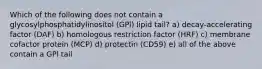 Which of the following does not contain a glycosylphosphatidylinositol (GPl) lipid tail? a) decay-accelerating factor (DAF) b) homologous restriction factor (HRF) c) membrane cofactor protein (MCP) d) protectin (CD59) e) all of the above contain a GPl tail