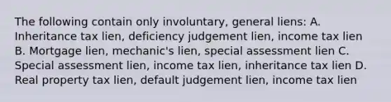 The following contain only involuntary, general liens: A. Inheritance tax lien, deficiency judgement lien, income tax lien B. Mortgage lien, mechanic's lien, special assessment lien C. Special assessment lien, income tax lien, inheritance tax lien D. Real property tax lien, default judgement lien, income tax lien