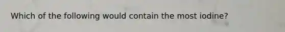 Which of the following would contain the most iodine?