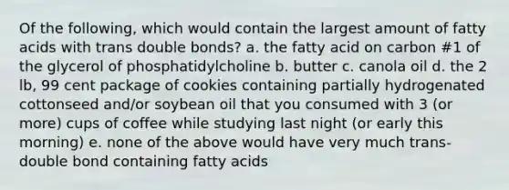 Of the following, which would contain the largest amount of fatty acids with trans double bonds? a. the fatty acid on carbon #1 of the glycerol of phosphatidylcholine b. butter c. canola oil d. the 2 lb, 99 cent package of cookies containing partially hydrogenated cottonseed and/or soybean oil that you consumed with 3 (or more) cups of coffee while studying last night (or early this morning) e. none of the above would have very much trans-double bond containing fatty acids