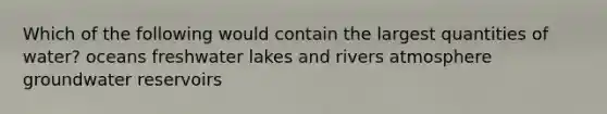 Which of the following would contain the largest quantities of water? oceans freshwater lakes and rivers atmosphere groundwater reservoirs