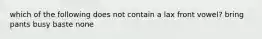 which of the following does not contain a lax front vowel? bring pants busy baste none