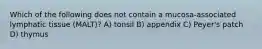 Which of the following does not contain a mucosa-associated lymphatic tissue (MALT)? A) tonsil B) appendix C) Peyer's patch D) thymus