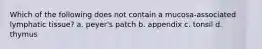 Which of the following does not contain a mucosa-associated lymphatic tissue? a. peyer's patch b. appendix c. tonsil d. thymus