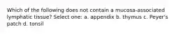 Which of the following does not contain a mucosa-associated lymphatic tissue? Select one: a. appendix b. thymus c. Peyer's patch d. tonsil