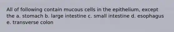 All of following contain mucous cells in the epithelium, except the a. stomach b. large intestine c. small intestine d. esophagus e. transverse colon