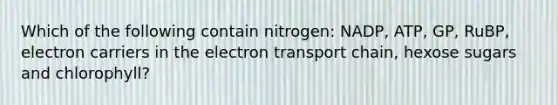 Which of the following contain nitrogen: NADP, ATP, GP, RuBP, electron carriers in <a href='https://www.questionai.com/knowledge/k57oGBr0HP-the-electron-transport-chain' class='anchor-knowledge'>the electron transport chain</a>, hexose sugars and chlorophyll?