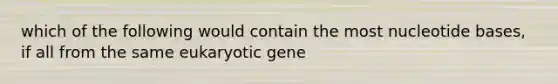 which of the following would contain the most nucleotide bases, if all from the same eukaryotic gene