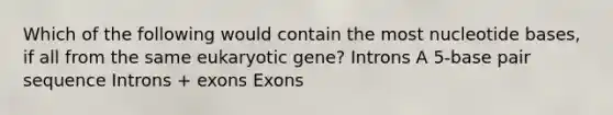 Which of the following would contain the most nucleotide bases, if all from the same eukaryotic gene? Introns A 5-base pair sequence Introns + exons Exons