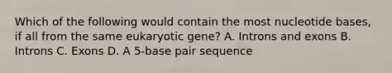 Which of the following would contain the most nucleotide bases, if all from the same eukaryotic gene? A. Introns and exons B. Introns C. Exons D. A 5-base pair sequence