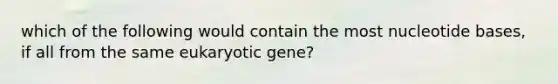 which of the following would contain the most nucleotide bases, if all from the same eukaryotic gene?