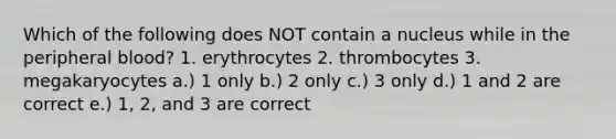 Which of the following does NOT contain a nucleus while in the peripheral blood? 1. erythrocytes 2. thrombocytes 3. megakaryocytes a.) 1 only b.) 2 only c.) 3 only d.) 1 and 2 are correct e.) 1, 2, and 3 are correct