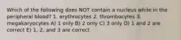 Which of the following does NOT contain a nucleus while in the peripheral blood? 1. erythrocytes 2. thrombocytes 3. megakaryocytes A) 1 only B) 2 only C) 3 only D) 1 and 2 are correct E) 1, 2, and 3 are correct