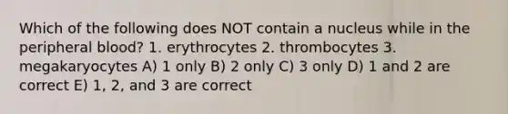 Which of the following does NOT contain a nucleus while in the peripheral blood? 1. erythrocytes 2. thrombocytes 3. megakaryocytes A) 1 only B) 2 only C) 3 only D) 1 and 2 are correct E) 1, 2, and 3 are correct