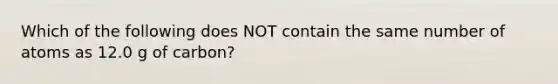 Which of the following does NOT contain the same number of atoms as 12.0 g of carbon?