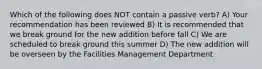 Which of the following does NOT contain a passive verb? A) Your recommendation has been reviewed B) It is recommended that we break ground for the new addition before fall C) We are scheduled to break ground this summer D) The new addition will be overseen by the Facilities Management Department