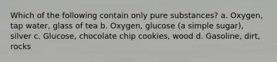 Which of the following contain only pure substances? a. Oxygen, tap water, glass of tea b. Oxygen, glucose (a simple sugar), silver c. Glucose, chocolate chip cookies, wood d. Gasoline, dirt, rocks