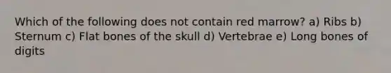 Which of the following does not contain red marrow? a) Ribs b) Sternum c) Flat bones of the skull d) Vertebrae e) Long bones of digits