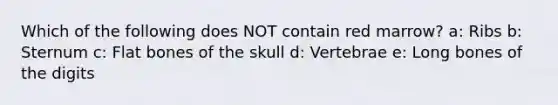 Which of the following does NOT contain red marrow? a: Ribs b: Sternum c: Flat bones of the skull d: Vertebrae e: Long bones of the digits