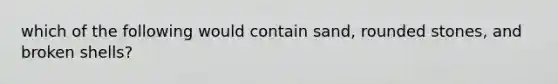 which of the following would contain sand, rounded stones, and broken shells?