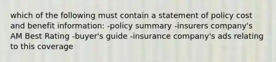 which of the following must contain a statement of policy cost and benefit information: -policy summary -insurers company's AM Best Rating -buyer's guide -insurance company's ads relating to this coverage