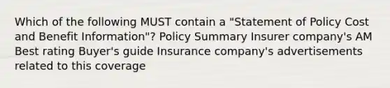 Which of the following MUST contain a "Statement of Policy Cost and Benefit Information"? Policy Summary Insurer company's AM Best rating Buyer's guide Insurance company's advertisements related to this coverage