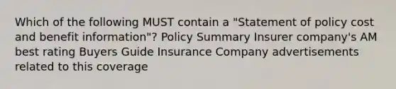 Which of the following MUST contain a "Statement of policy cost and benefit information"? Policy Summary Insurer company's AM best rating Buyers Guide Insurance Company advertisements related to this coverage